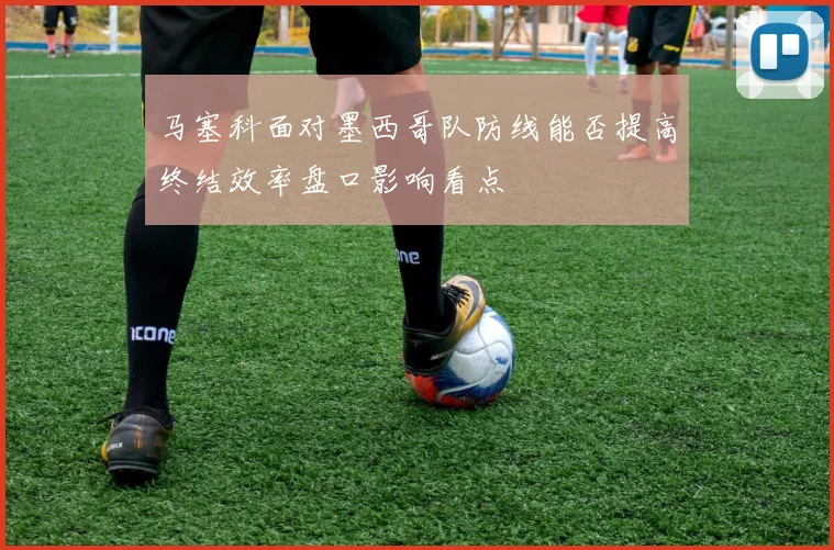 马塞科面对墨西哥队防线能否提高终结效率盘口影响看点