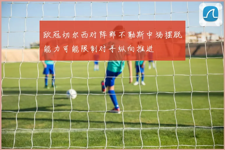 欧冠切尔西对阵那不勒斯中场摆脱能力可能限制对手纵向推进